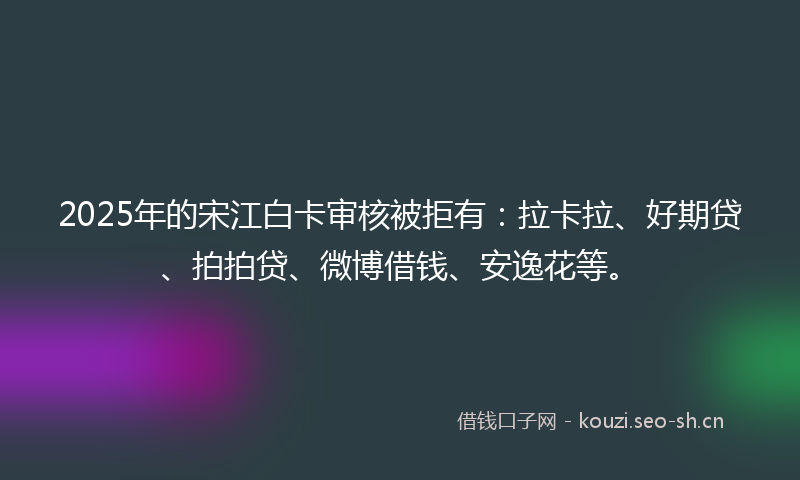 2025年的宋江白卡审核被拒有:拉卡拉、好期贷、拍拍贷、微博借钱、安逸花等。