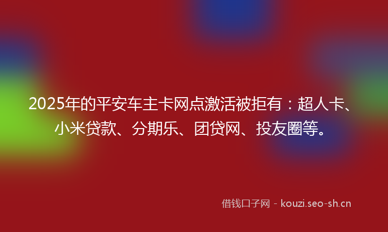 2025年的平安车主卡网点激活被拒有：超人卡、小米贷款、分期乐、团贷网、投友圈等。