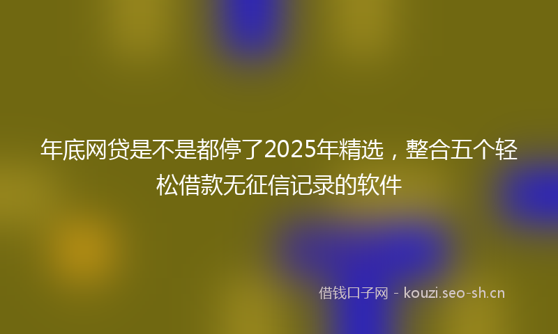 年底网贷是不是都停了2025年精选，整合五个轻松借款无征信记录的软件