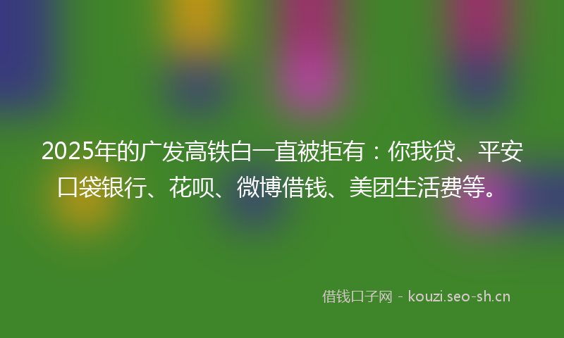 2025年的广发高铁白一直被拒有：你我贷、平安口袋银行、花呗、微博借钱、美团生活费等。