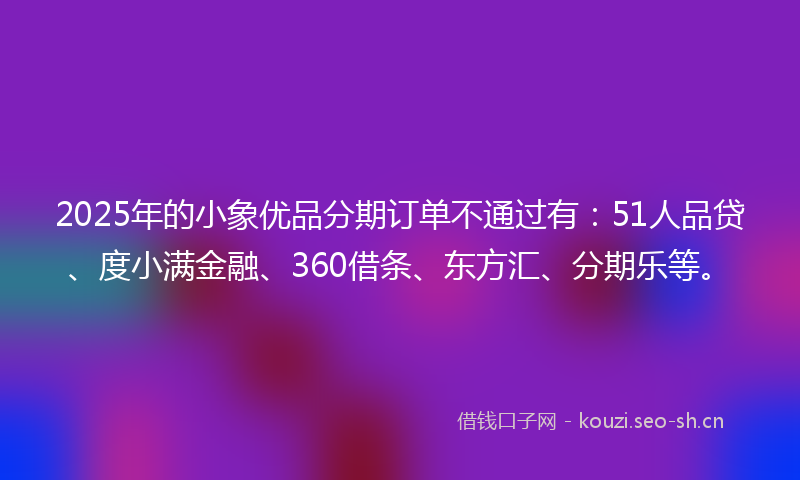 2025年的小象优品分期订单不通过有：51人品贷、度小满金融、360借条、东方汇、分期乐等。