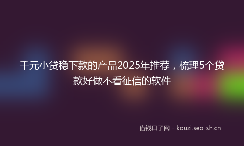 千元小贷稳下款的产品2025年推荐，梳理5个贷款好做不看征信的软件