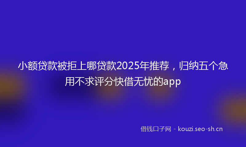 小额贷款被拒上哪贷款2025年推荐，归纳五个急用不求评分快借无忧的app