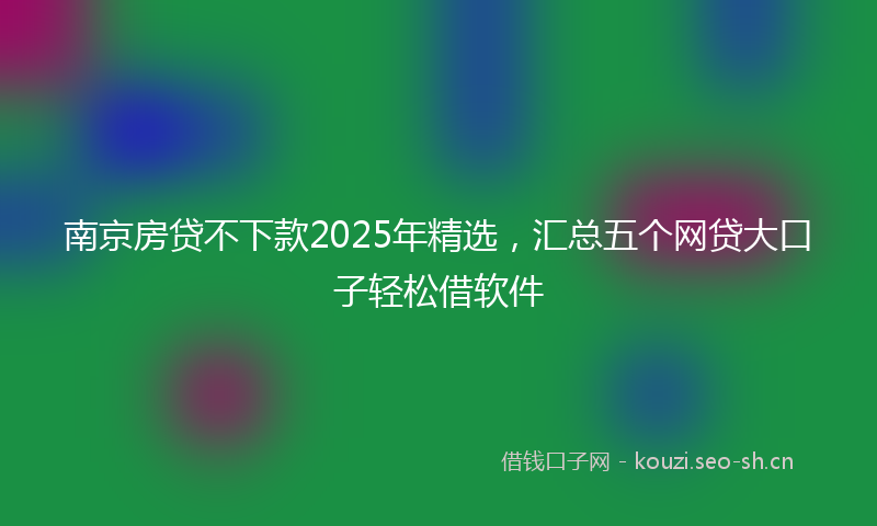 南京房贷不下款2025年精选，汇总五个网贷大口子轻松借软件
