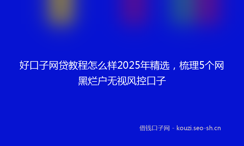 好口子网贷教程怎么样2025年精选，梳理5个网黑烂户无视风控口子
