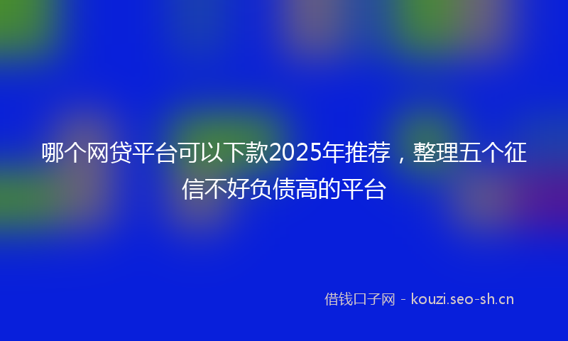 哪个网贷平台可以下款2025年推荐,整理五个征信不好负债高的平台