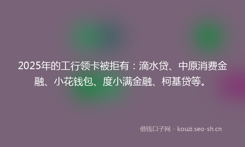 2025年的工行领卡被拒有：滴水贷、中原消费金融、小花钱包、度小满金融、柯基贷等。