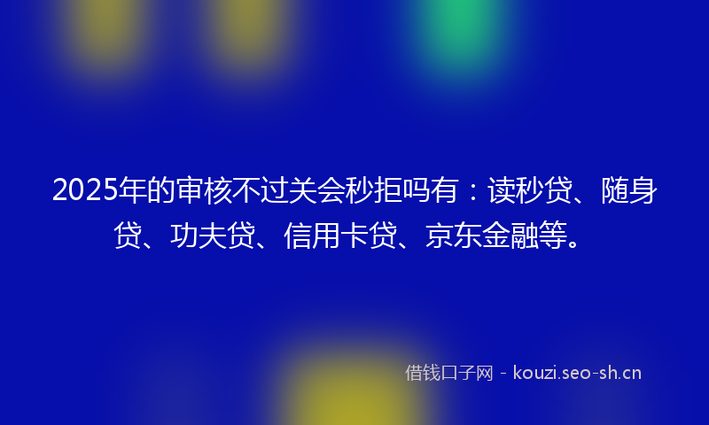 2025年的审核不过关会秒拒吗有:读秒贷、随身贷、功夫贷、信用卡贷、京东金融等。