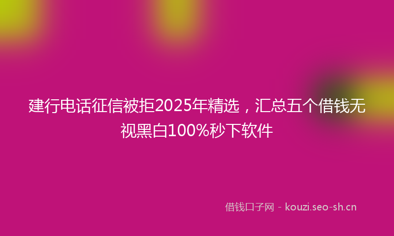 建行电话征信被拒2025年精选，汇总五个借钱无视黑白100%秒下软件