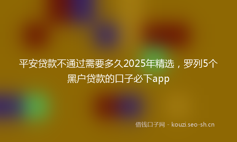 平安贷款不通过需要多久2025年精选，罗列5个黑户贷款的口子必下app