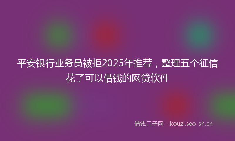 平安银行业务员被拒2025年推荐，整理五个征信花了可以借钱的网贷软件