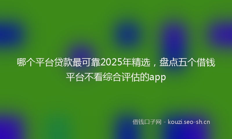 哪个平台贷款最可靠2025年精选，盘点五个借钱平台不看综合评估的app