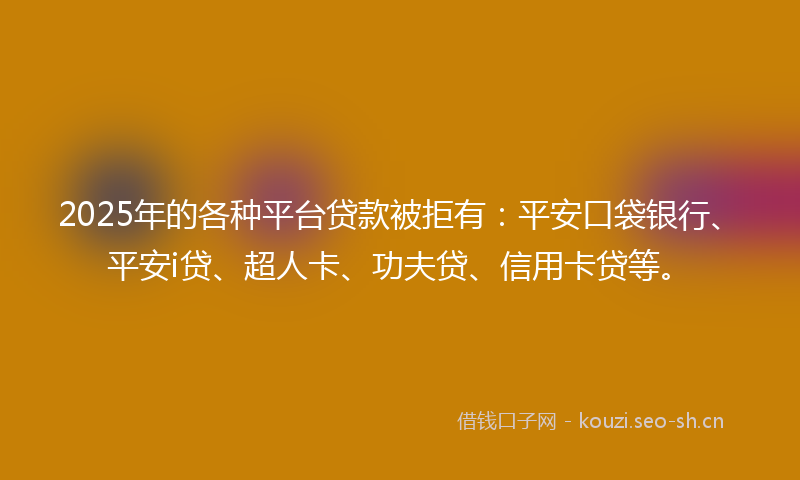 2025年的各种平台贷款被拒有：平安口袋银行、平安i贷、超人卡、功夫贷、信用卡贷等。