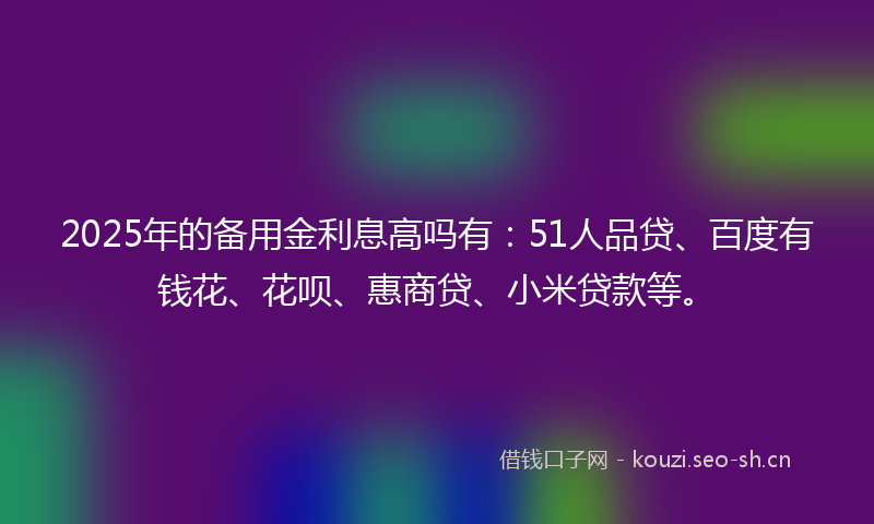 2025年的备用金利息高吗有:51人品贷、百度有钱花、花呗、惠商贷、小米贷款等。