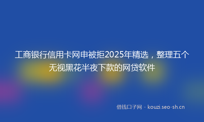 工商银行信用卡网申被拒2025年精选，整理五个无视黑花半夜下款的网贷软件