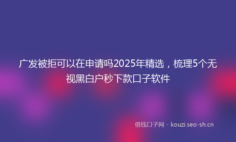 广发被拒可以在申请吗2025年精选，梳理5个无视黑白户秒下款口子软件