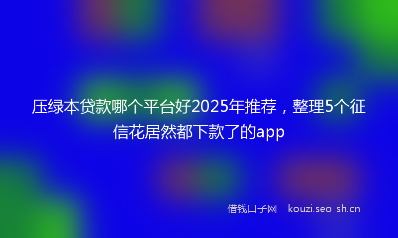 压绿本贷款哪个平台好2025年推荐，整理5个征信花居然都下款了的app