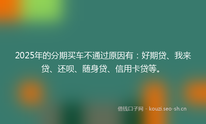 2025年的分期买车不通过原因有：好期贷、我来贷、还呗、随身贷、信用卡贷等。