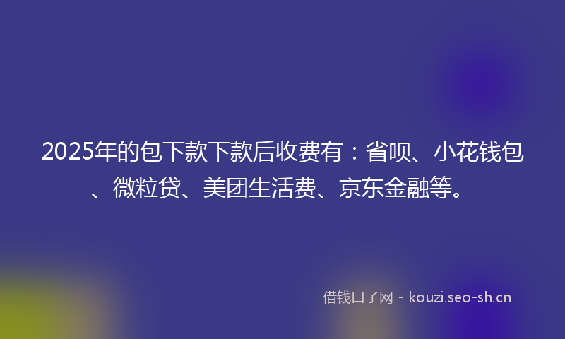 2025年的包下款下款后收费有:省呗、小花钱包、微粒贷、美团生活费、京东金融等。