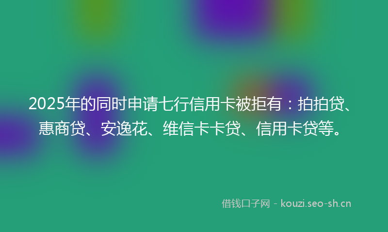 2025年的同时申请七行信用卡被拒有:拍拍贷、惠商贷、安逸花、维信卡卡贷、信用卡贷等。