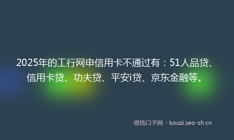 2025年的工行网申信用卡不通过有：51人品贷、信用卡贷、功夫贷、平安i贷、京东金融等。
