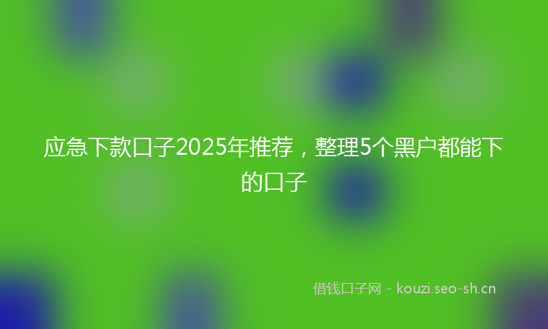 应急下款口子2025年推荐，整理5个黑户都能下的口子