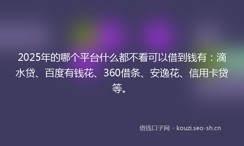 2025年的哪个平台什么都不看可以借到钱有：滴水贷、百度有钱花、360借条、安逸花、信用卡贷等。
