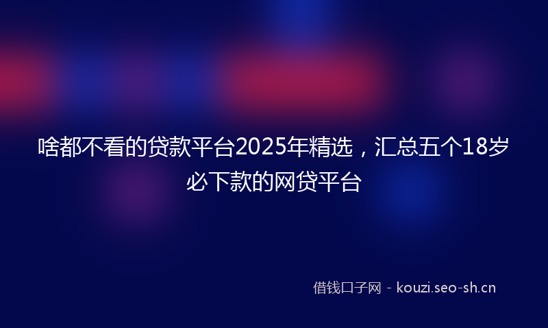 啥都不看的贷款平台2025年精选，汇总五个18岁必下款的网贷平台