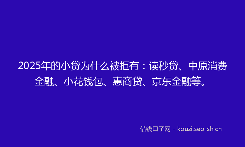 2025年的小贷为什么被拒有:读秒贷、中原消费金融、小花钱包、惠商贷、京东金融等。