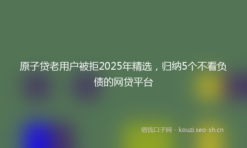 原子贷老用户被拒2025年精选，归纳5个不看负债的网贷平台