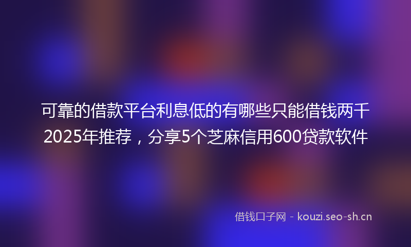 可靠的借款平台利息低的有哪些只能借钱两千2025年推荐，分享5个芝麻信用600贷款软件
