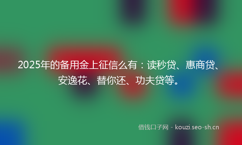 2025年的备用金上征信么有：读秒贷、惠商贷、安逸花、替你还、功夫贷等。