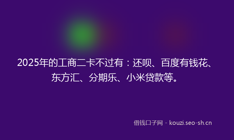 2025年的工商二卡不过有：还呗、百度有钱花、东方汇、分期乐、小米贷款等。