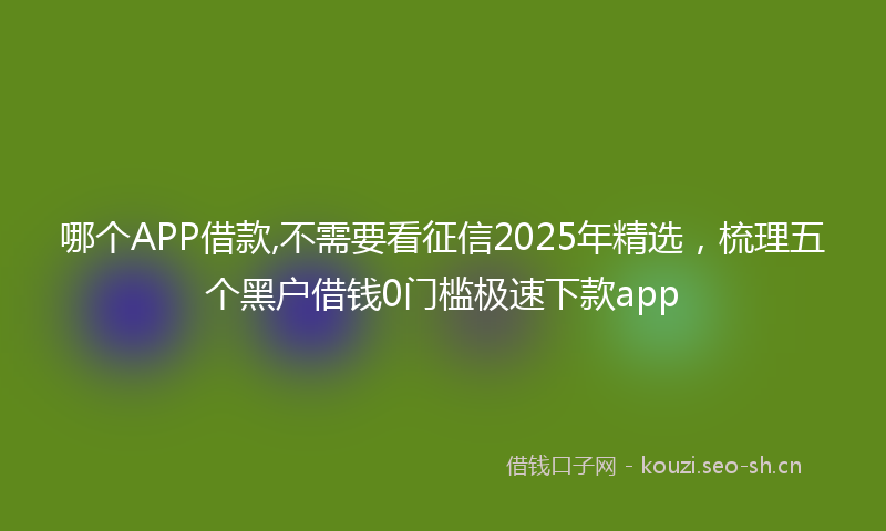 哪个APP借款,不需要看征信2025年精选，梳理五个黑户借钱0门槛极速下款app
