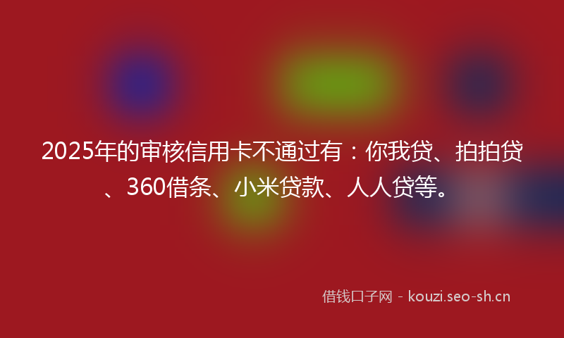 2025年的审核信用卡不通过有：你我贷、拍拍贷、360借条、小米贷款、人人贷等。