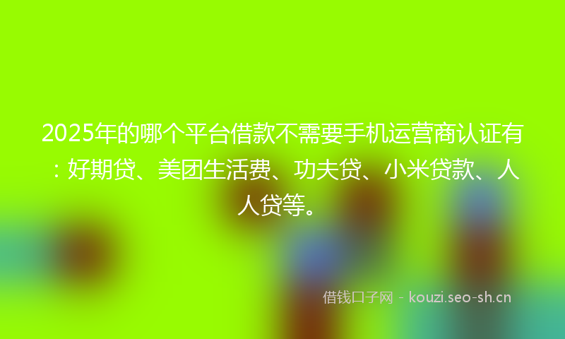 2025年的哪个平台借款不需要手机运营商认证有：好期贷、美团生活费、功夫贷、小米贷款、人人贷等。