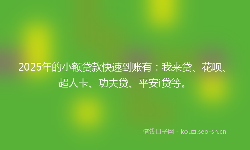 2025年的小额贷款快速到账有：我来贷、花呗、超人卡、功夫贷、平安i贷等。