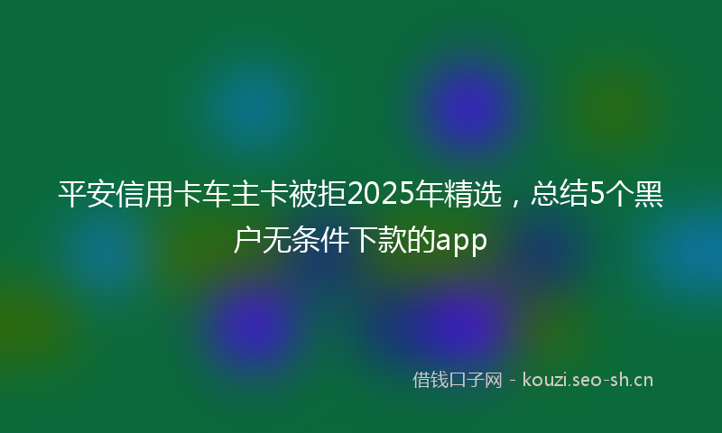 平安信用卡车主卡被拒2025年精选，总结5个黑户无条件下款的app