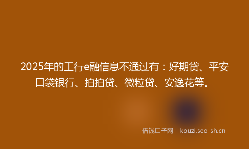 2025年的工行e融信息不通过有：好期贷、平安口袋银行、拍拍贷、微粒贷、安逸花等。