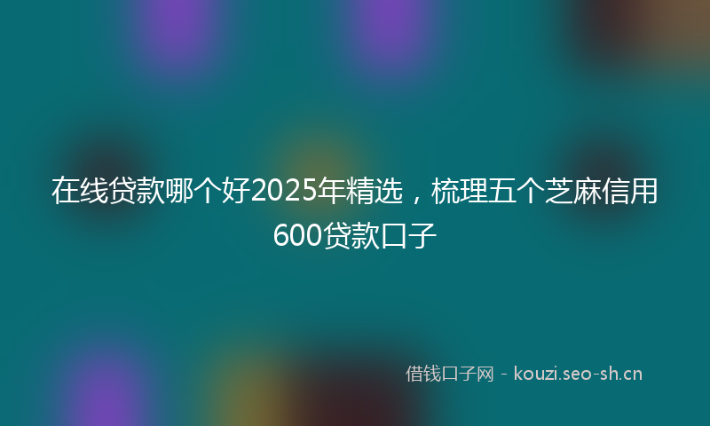 在线贷款哪个好2025年精选，梳理五个芝麻信用600贷款口子