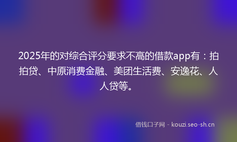 2025年的对综合评分要求不高的借款app有：拍拍贷、中原消费金融、美团生活费、安逸花、人人贷等。