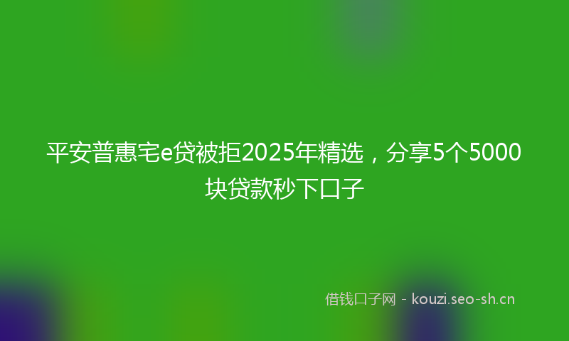 平安普惠宅e贷被拒2025年精选，分享5个5000块贷款秒下口子