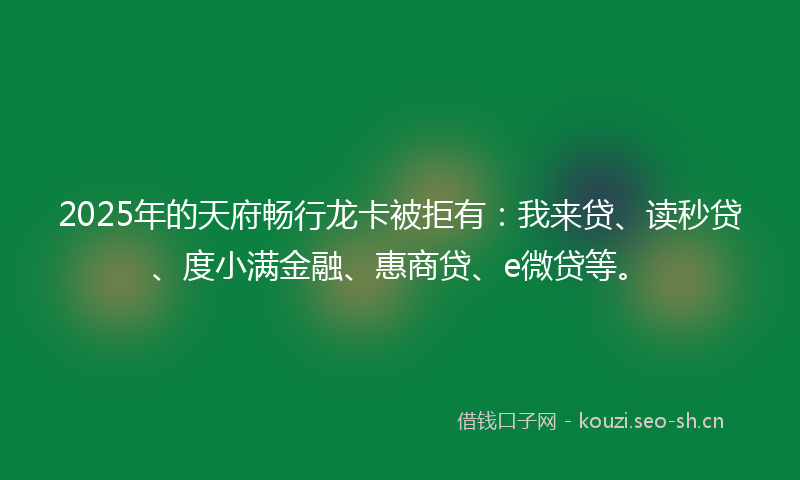 2025年的天府畅行龙卡被拒有:我来贷、读秒贷、度小满金融、惠商贷、e微贷等。
