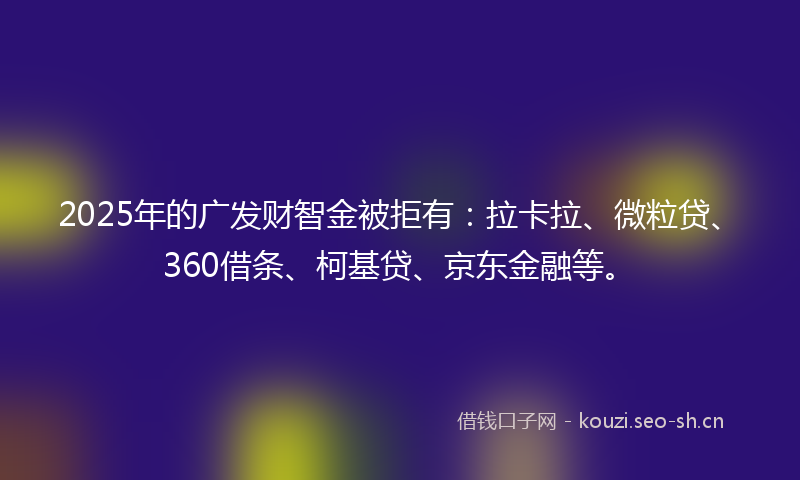 2025年的广发财智金被拒有：拉卡拉、微粒贷、360借条、柯基贷、京东金融等。