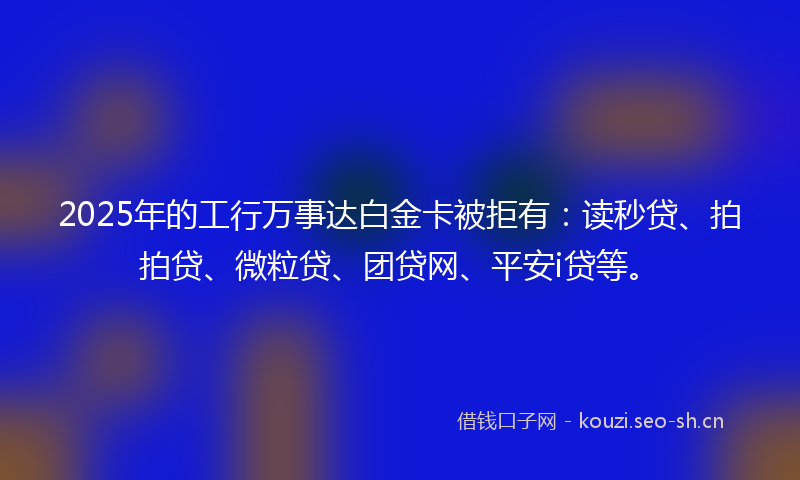 2025年的工行万事达白金卡被拒有：读秒贷、拍拍贷、微粒贷、团贷网、平安i贷等。