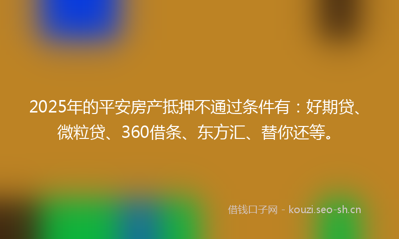 2025年的平安房产抵押不通过条件有：好期贷、微粒贷、360借条、东方汇、替你还等。