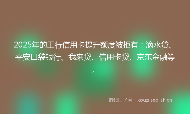 2025年的工行信用卡提升额度被拒有：滴水贷、平安口袋银行、我来贷、信用卡贷、京东金融等。
