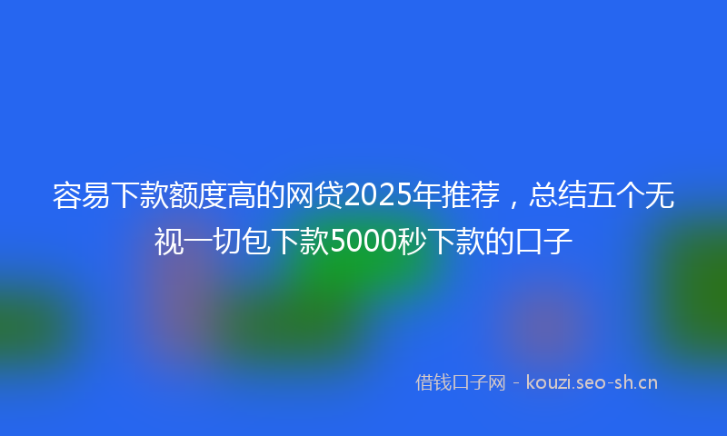 容易下款额度高的网贷2025年推荐，总结五个无视一切包下款5000秒下款的口子
