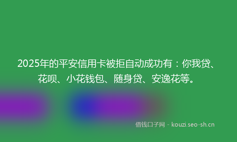 2025年的平安信用卡被拒自动成功有：你我贷、花呗、小花钱包、随身贷、安逸花等。