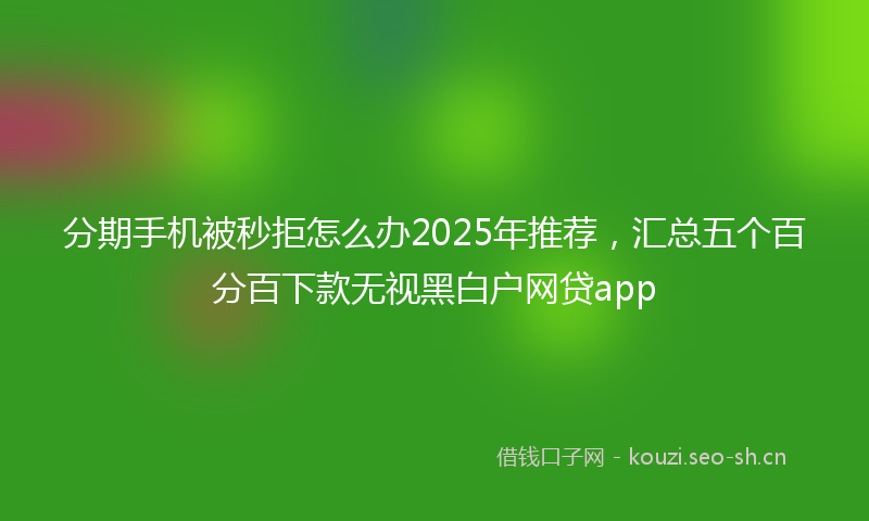 分期手机被秒拒怎么办2025年推荐，汇总五个百分百下款无视黑白户网贷app